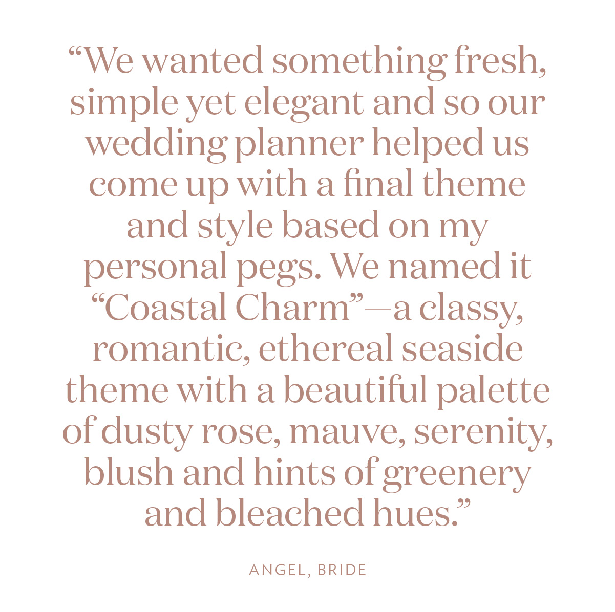 “We wanted something fresh, simple yet elegant and so our wedding planner helped us come up with a final theme and style based on my personal pegs. We named it “Coastal Charm”—a classy, romantic, ethereal seaside theme with a beautiful palette of dusty rose, mauve, serenity, blush and hints of greenery and bleached hues.” Angel, Bride