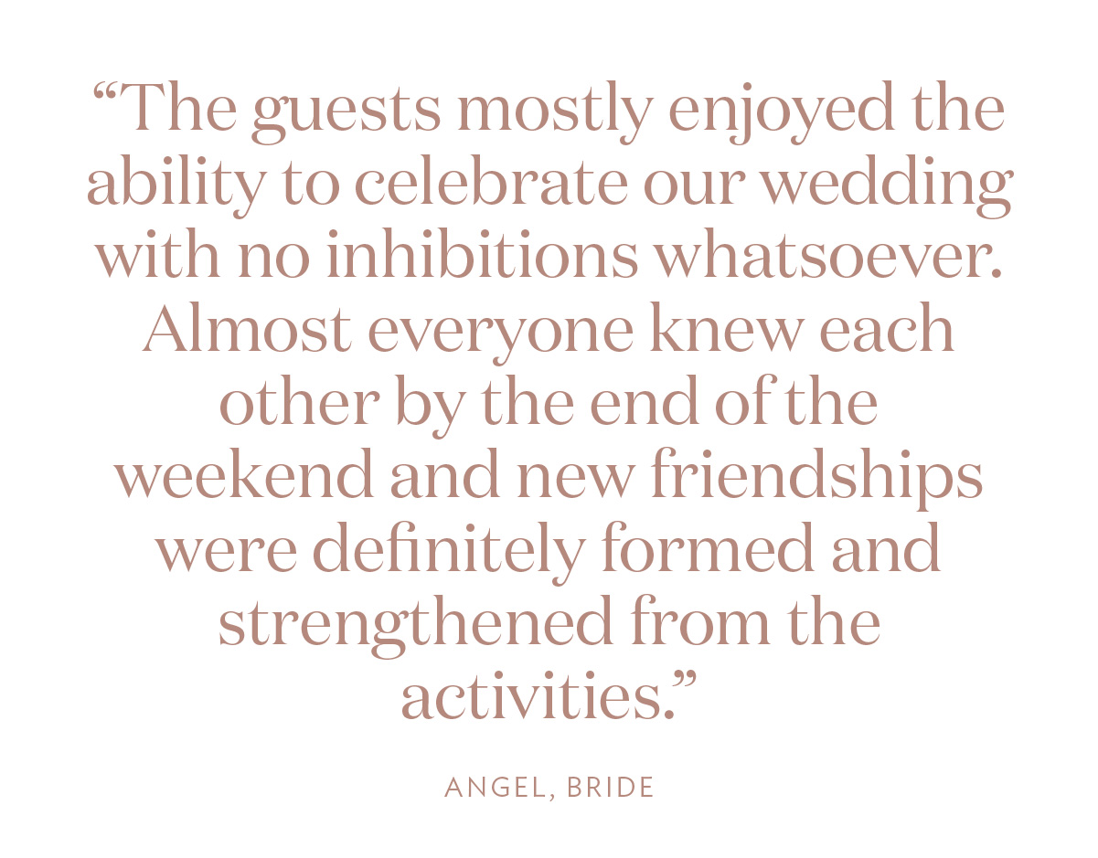 “The guests mostly enjoyed the ability to celebrate our wedding with no inhibitions whatsoever. Almost everyone knew each other by the end of the weekend and new friendships were definitely formed and strengthened from the activities.” Angel, Bride