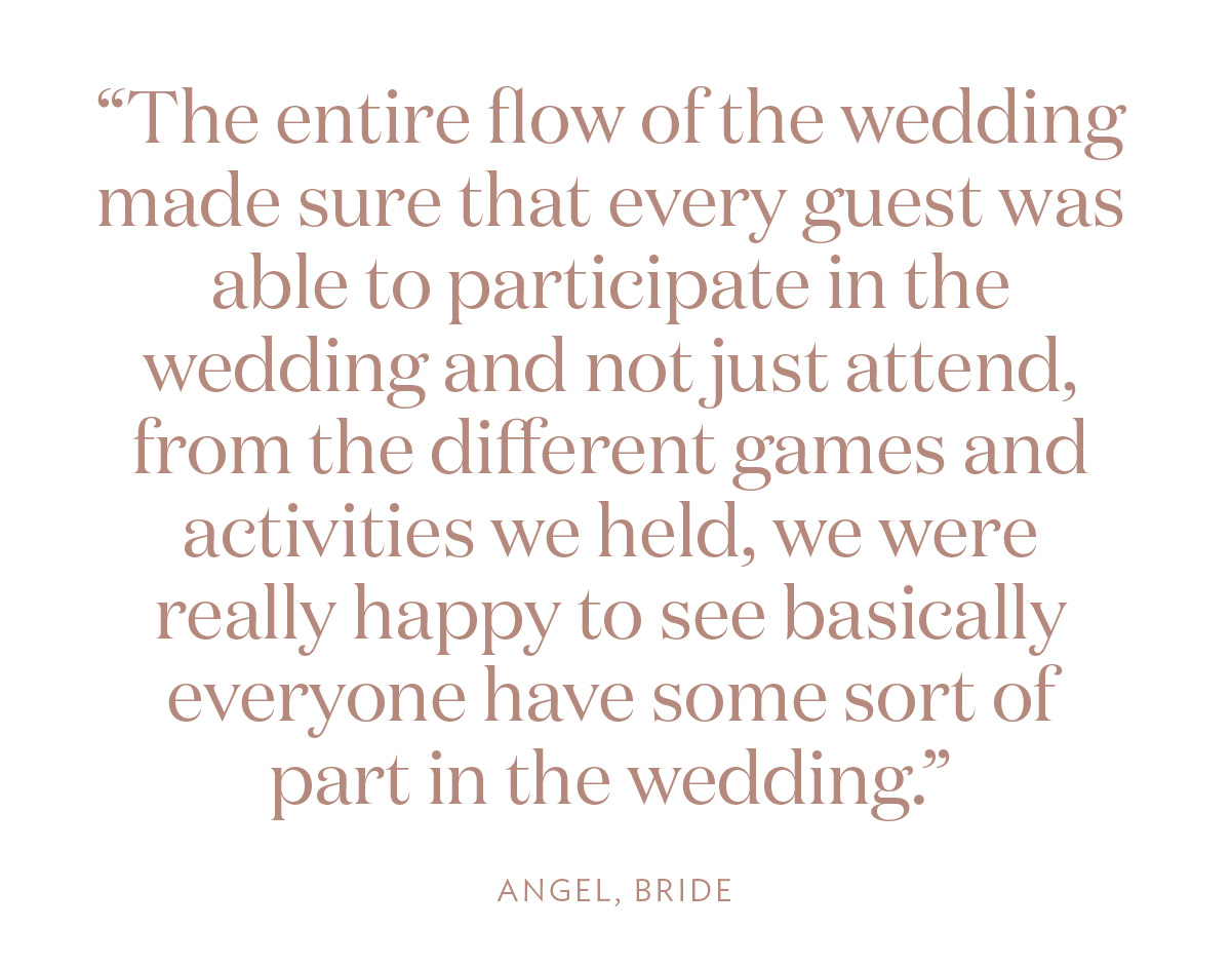 “The entire flow of the wedding made sure that every guest was able to participate in the wedding and not just attend, from the different games and activities we held, we were really happy to see basically everyone have some sort of part in the wedding.” Angel, Bride