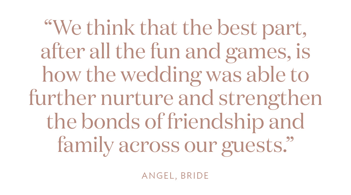 “We think that the best part, after all the fun and games, is how the wedding was able to further nurture and strengthen the bonds of friendship and family across our guests.” Angel, Bride