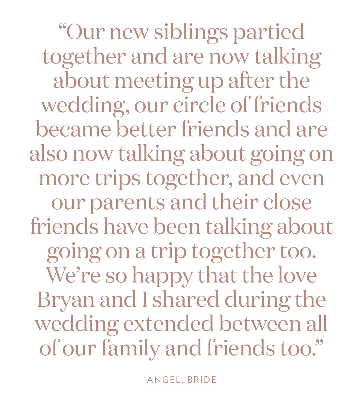 “Our new siblings partied together and are now talking about meeting up after the wedding, our circle of friends became better friends and are also now talking about going on more trips together, and even our parents and their close friends have been talking about going on a trip together too. We’re so happy that the love Bryan and I shared during the wedding extended between all of our family and friends too.” Angel, Bride