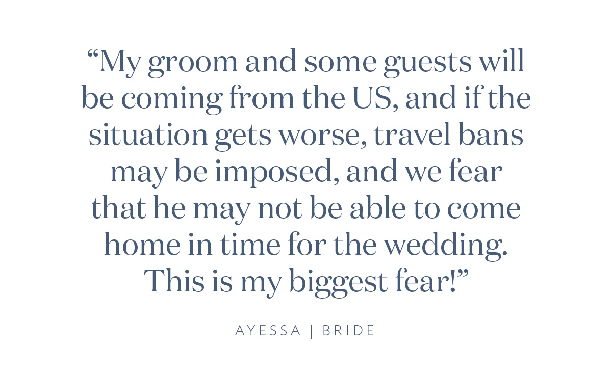 “My groom and some guests will be coming from the US, and if the situation gets worst, travel bans may be imposed, and we fear that he may not be able to come home in time for the wedding. This is my biggest fear!” Ayessa, Bride