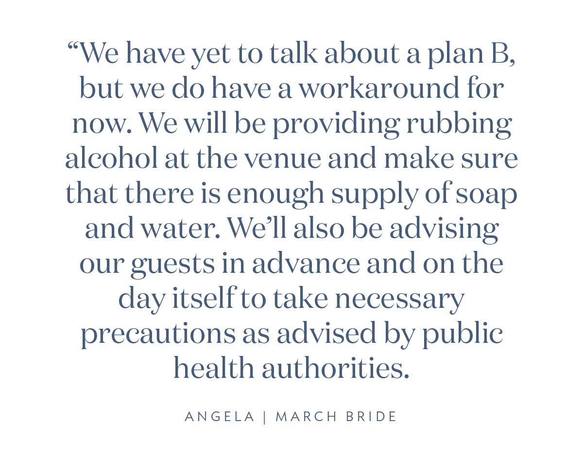 “We have yet to talk about a plan B, but we do have a workaround for now. We will be providing rubbing alcohol at the venue and make sure that there is enough supply of soap and water. We’ll also be advising our guests in advance and on the day itself to take necessary precautions as advised by public health authorities.” Angela, March Bride