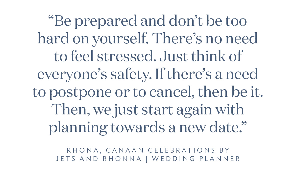 “Be prepared and don’t be too hard on yourself. There’s no need to feel stressed. Just think of everyone’s safety. If there’s a need to postpone or to cancel, then be it. Then, we just start again with planning towards a new date.” Rhona, Canaan Celebrations by Jets and Rhona, Wedding Planner