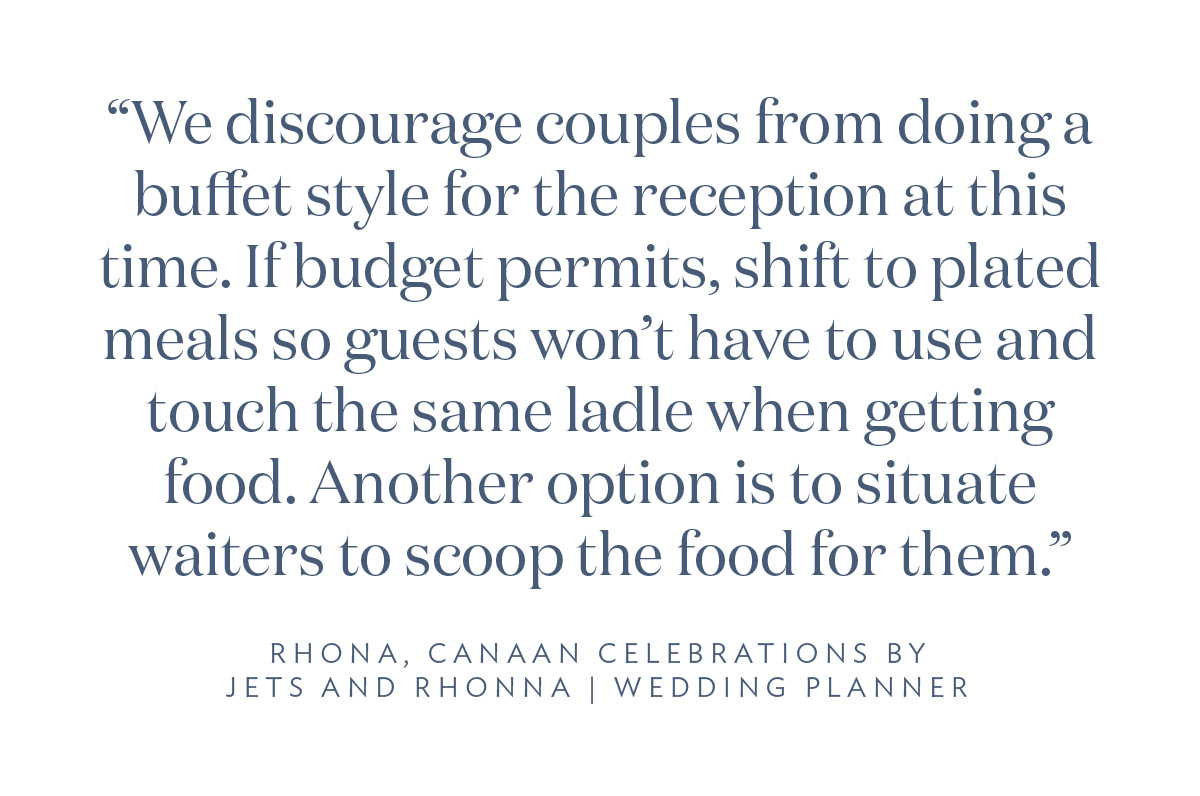“We discourage couples from doing a buffet style for the reception at this time. If budget permits, shift to plated meals so guests won’t have to use and touch the same ladle when getting food. Another option is to situate waiters to scoop the food for them.” Rhona, Canaan Celebrations by Jets and Rhona, Wedding Planner