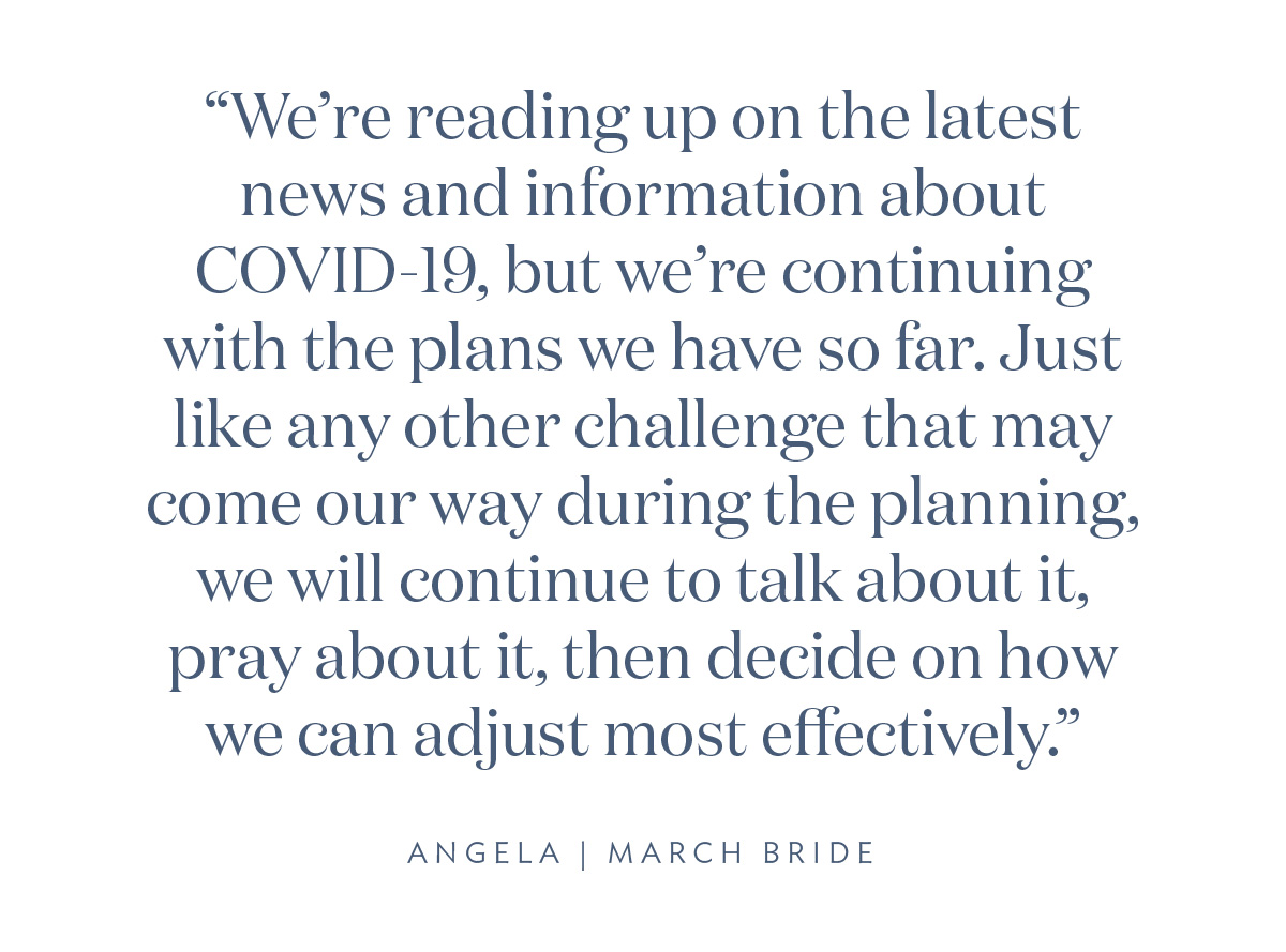 “We're reading up on the latest news and information about COVID-19, but we're continuing with the plans we have so far. Just like any other challenge that may come our way during the planning, we will continue to talk about it, pray about it, then decide on how we can adjust most effectively.” - Angela, March Bride