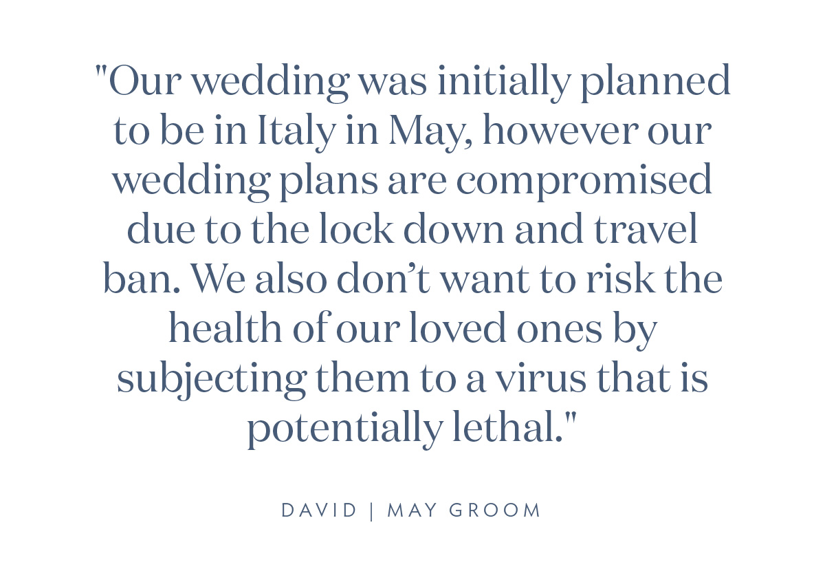 "Our wedding was initially planned to be in Italy on May, however our wedding plans are compromised due to the lock down and travel ban. We also don’t want to risk the health of our loved ones by subjecting them to a virus that is potentially lethal." -David, May Groom