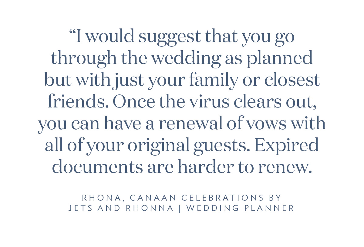 “I would suggest that you go through the wedding as planned but with just your family or closest friends. Once the virus clears out, you can have a renewal of vows with all of your original guests. Expired documents are harder to renew.” Rhona, Canaan Celebrations by Jets and Rhona, Wedding Planner