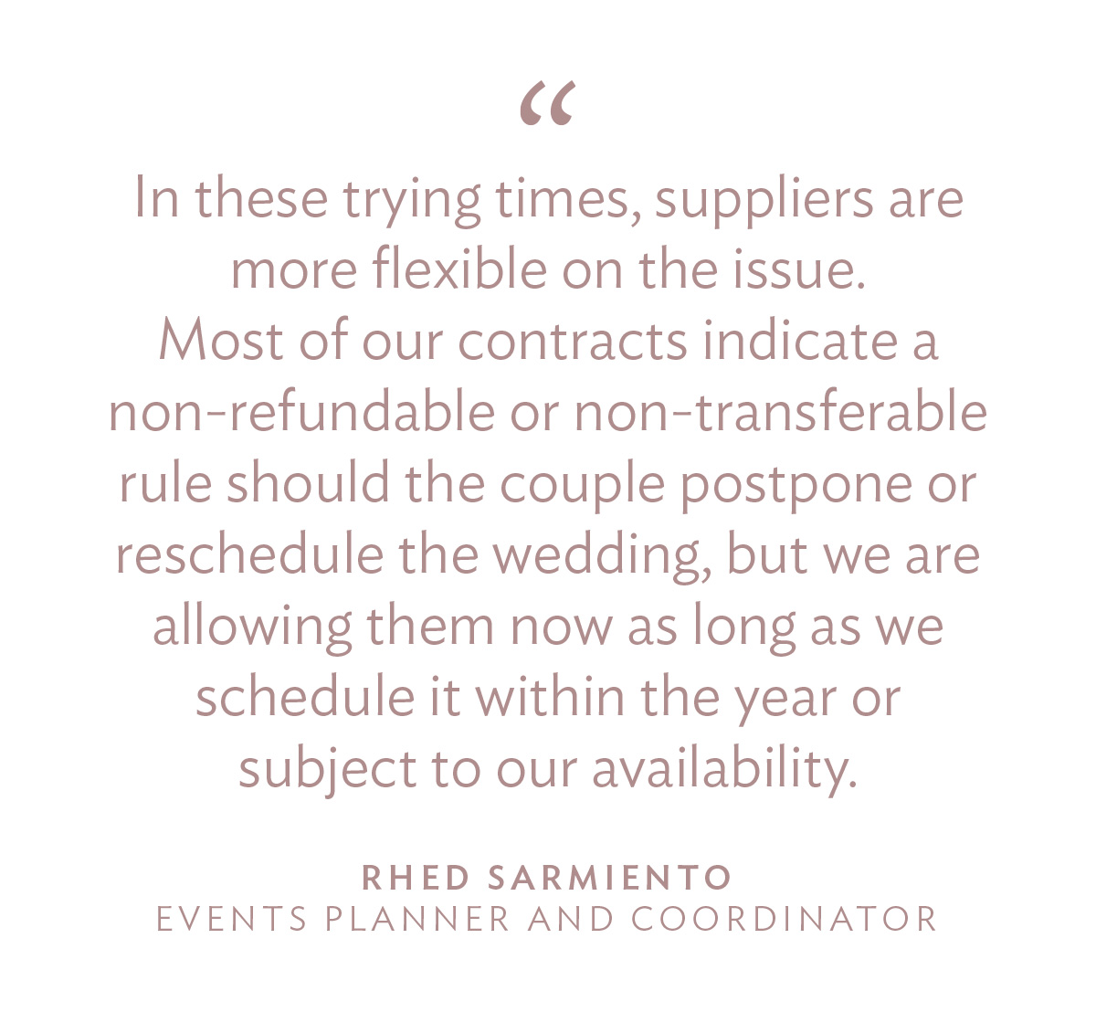 “In these trying times, suppliers are more flexible on the issue. Most of our contracts indicate a non-refundable or non-transferable rule should the couple postpone or reschedule the wedding, but we are allowing them now as long as we schedule it within the year or subject to our availability.” - Rhed Sarmiento, Events Planner and Coordinator