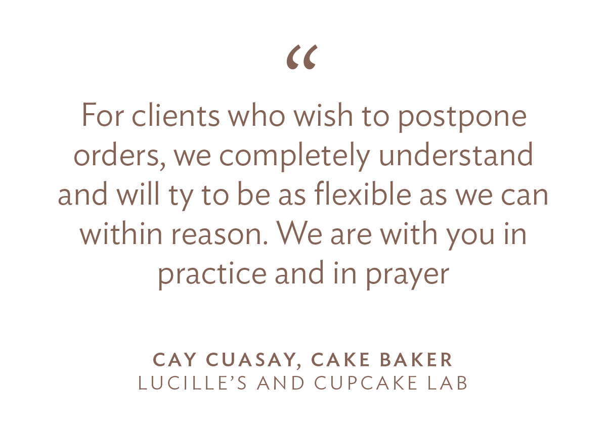 “For clients who wish to postpone orders, we completely understand and will ty to be as flexible as we can within reason. We are with you in practice and in prayer.” - Cay Cuasay of Lucille’s and Cupcake Lab, Cake Baker