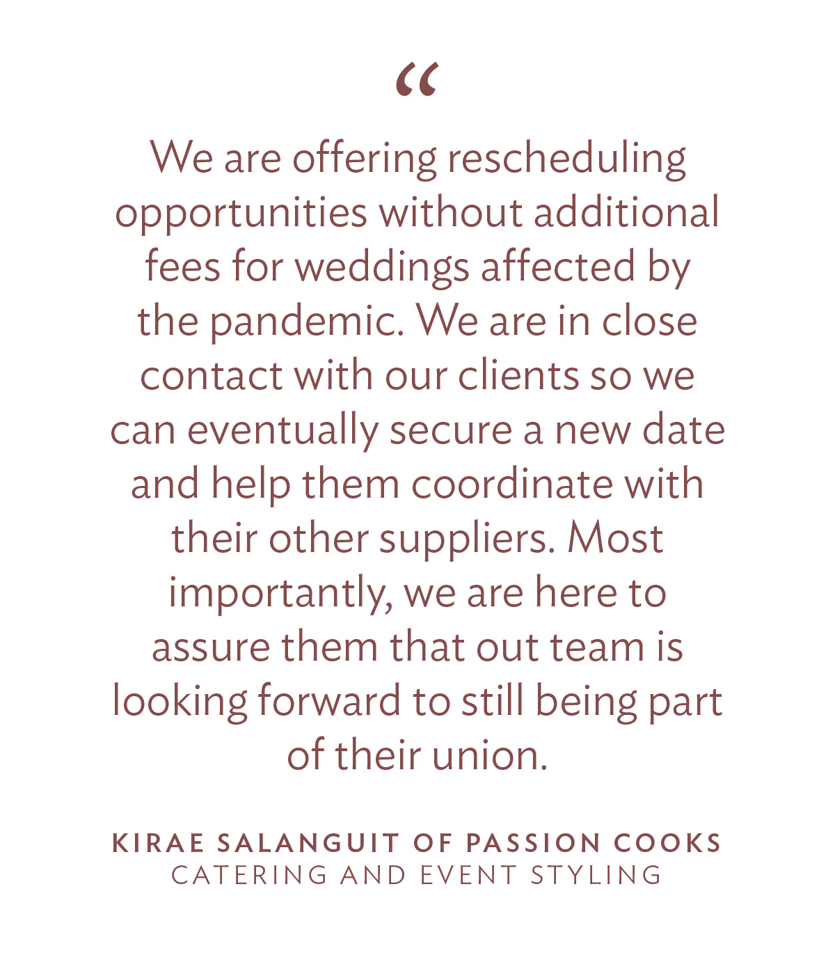 “We are offering rescheduling opportunities without additional fees for weddings affected by the pandemic. We are in close contact with our clients so we can eventually secure a new date and help them coordinate with their other suppliers. Most importantly, we are here to assure them that out team is looking forward to still being part of their union.” - Kirae Salanguit of Passion Cooks, Catering and Event Styling