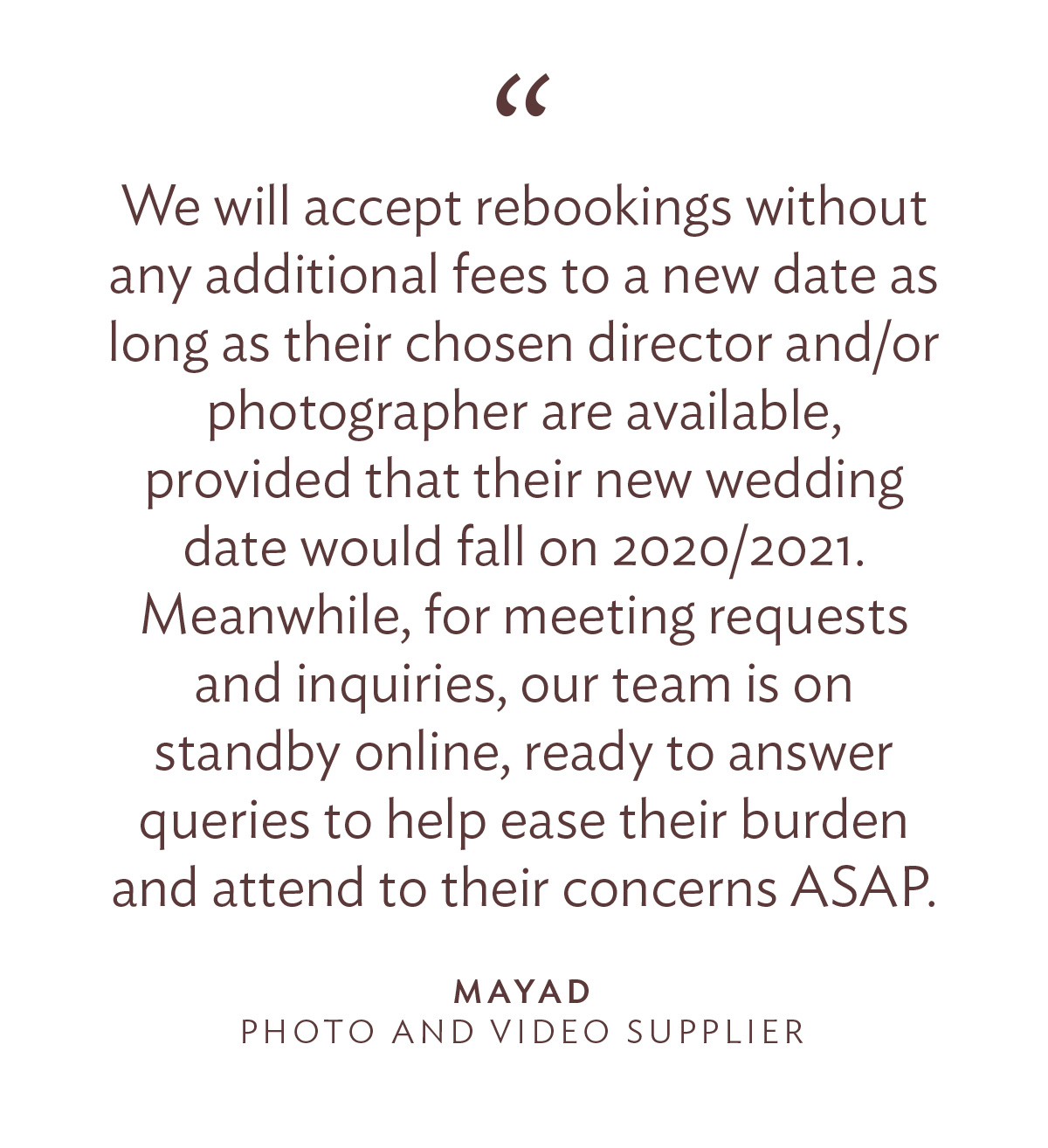 "We will accept rebookings without any additional fees to a new date as long as their chosen director and/or photographer are available, provided that their new wedding date would fall on 2020/2021. Meanwhile, for meeting requests and inquiries, our team is on standby online, ready to answer queries to help ease their burden and attend to their concerns ASAP. -Mayad, Photo and Video Supplier"