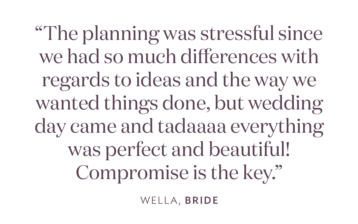 “The planning was stressful since we had so much differences with regards to ideas and the way we wanted things done, but wedding day came and tadaaaa everything was perfect and beautiful! Compromise is the key.” - Wella, Bride