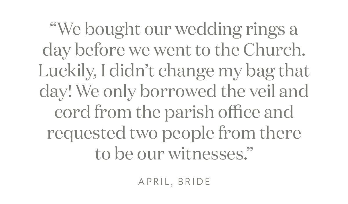 “We bought our wedding rings a day before we went to the Church. Luckily, I didn’t change my bag that day! We only borrowed the veil and cord from the parish office and requested two people from there to be our witnesses.” April, Bride"