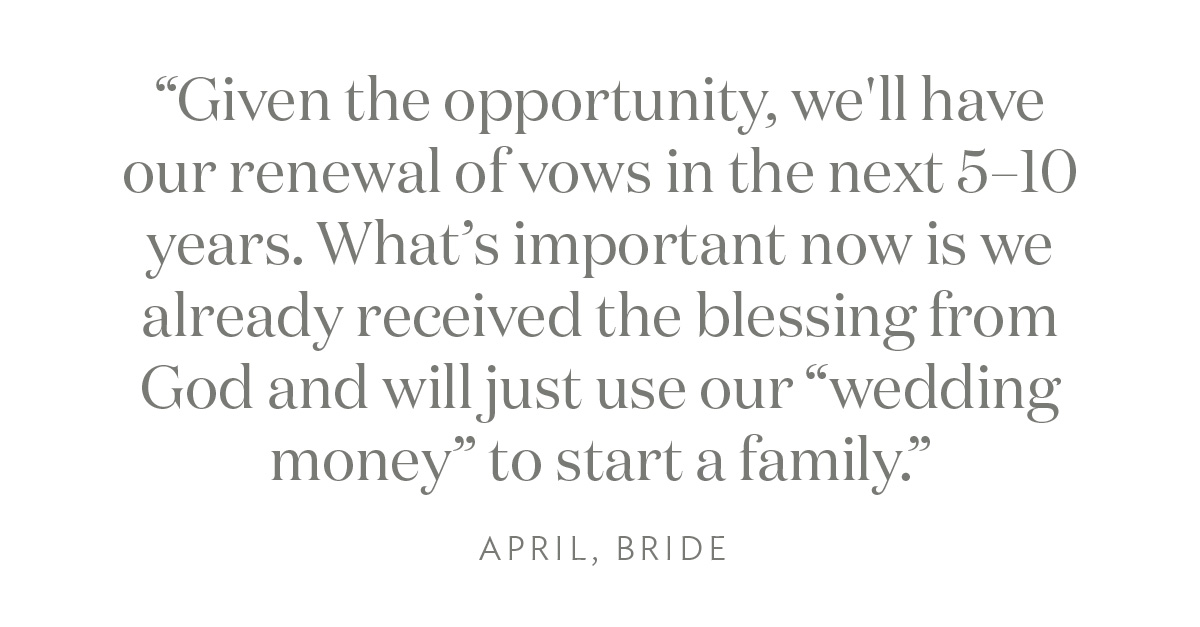 "Given the opportunity, we'll have our renewal of vows in the next 5–10 years. What’s important now is we already received the blessing from God and will just use our “wedding money” to start a family." April, Bride 