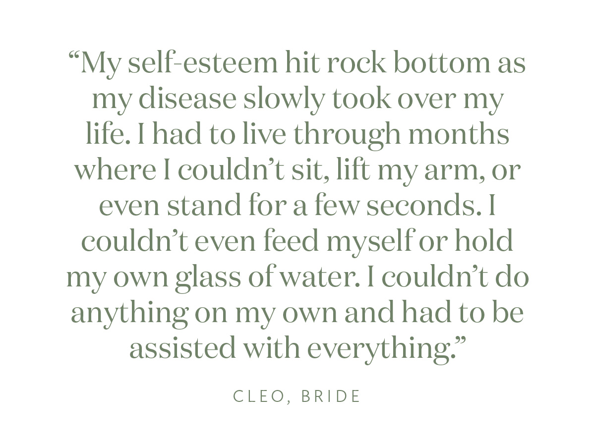 “My self-esteem hit rock bottom as my disease slowly took over my life. I had to live through months where I couldn't sit, lift my arm, or even stand for a few seconds. I couldn't even feed myself or hold my own glass of water. I couldn't do anything on my own and had to be assisted with everything.“ Cleo, Bride