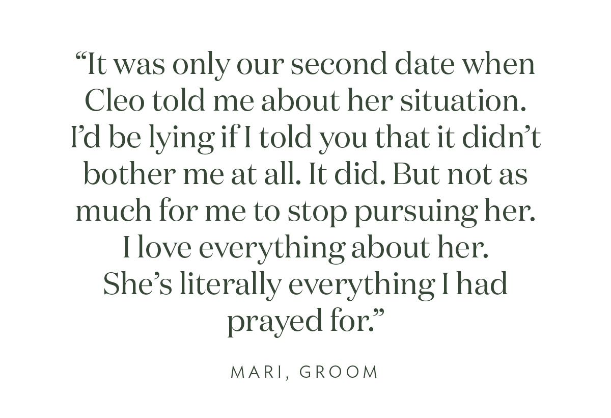 "It was only our second date when Cleo told me about her situation. I’d be lying if I told you that it didn’t bother me at all. It did. But not as much for me to stop pursuing her. I love everything about her. She's literally everything I had prayed for."- Mari, Groom