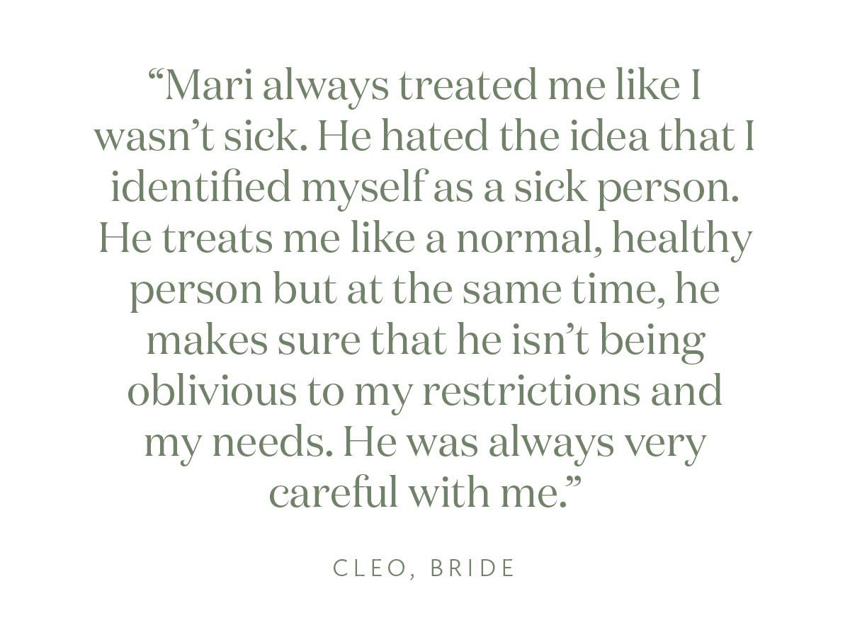 "Mari always treated me like I wasn't sick. He hated the idea that I identified myself as a sick person. He treats me like a normal, healthy person but at the same time, he makes sure that he isn't being oblivious to my restrictions and my needs. He was always very careful with me." Cleo, Bride
