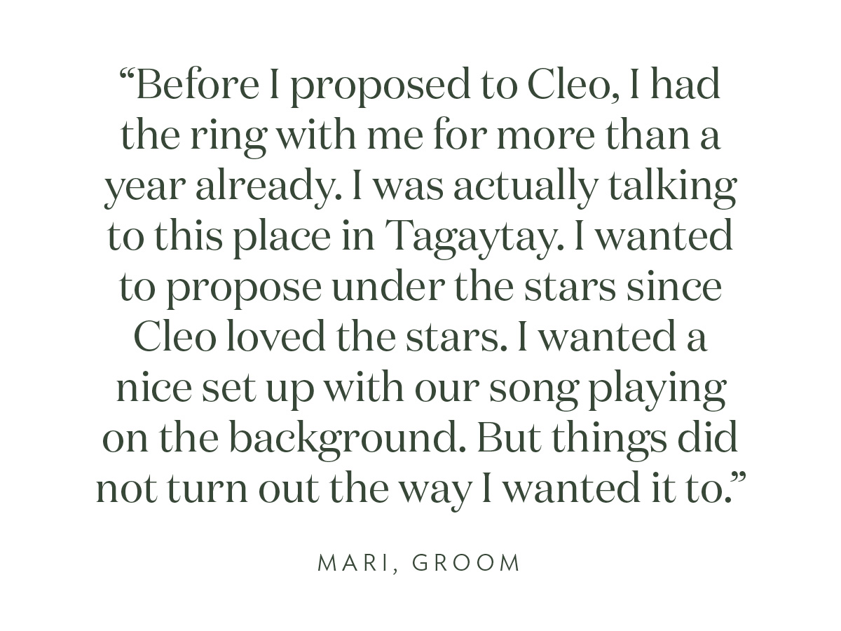 "Before I proposed to Cleo, I had the ring with me for more than a year already. I was actually talking to this place in Tagaytay. I wanted to propose under the stars since Cleo loved the stars. I wanted a nice set up with our song playing on the background. But things did not turn out the way I wanted it to." Mari, Groom