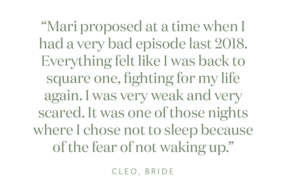 "Mari proposed at a time when I had a very bad episode last 2018. Everything felt like I was back to square one, fighting for my life again. I was very weak and very scared. It was one of those nights where I chose not to sleep because of the fear of not waking up." Cleo, Bride