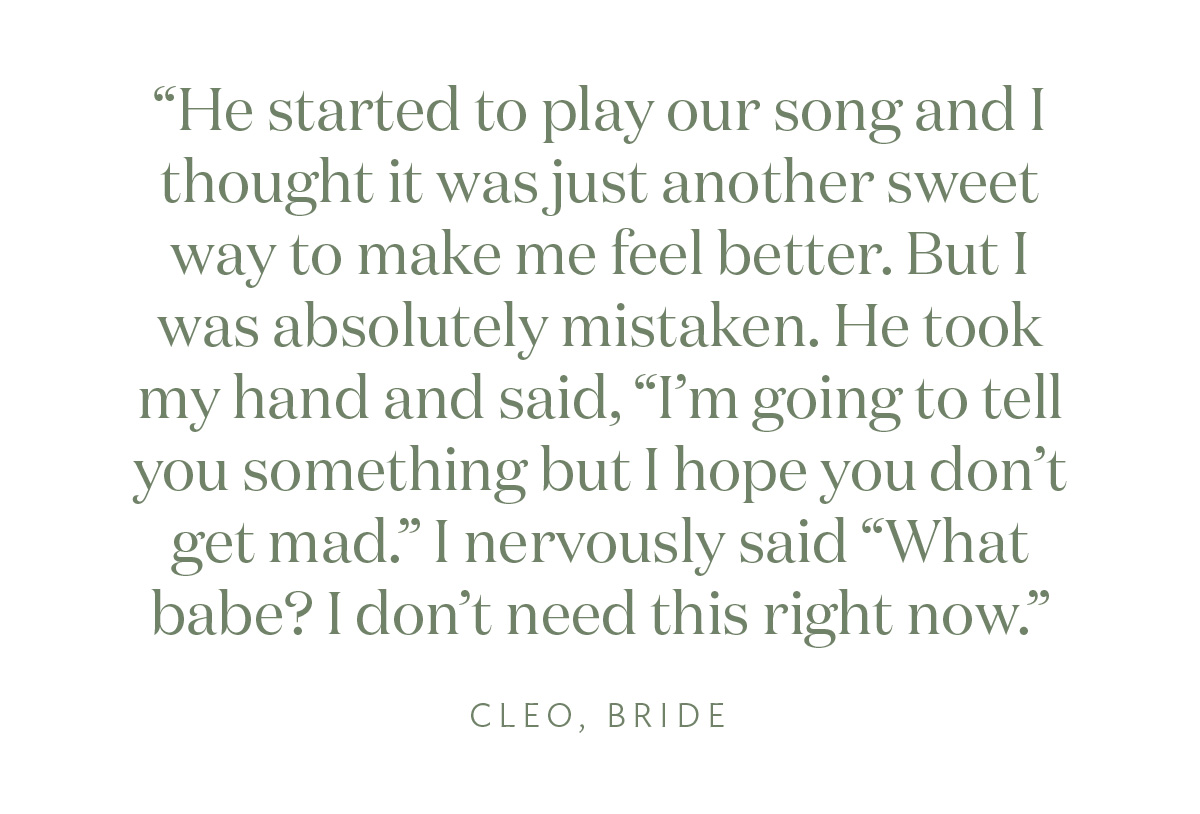 "He started to play our song and I thought it was just another sweet way to make me feel better. But I was absolutely mistaken. He took my hand and said, “I’m going to tell you something but I hope you don’t get mad.” I nervously said “What babe? I don’t need this right now.” Cleo, Bride