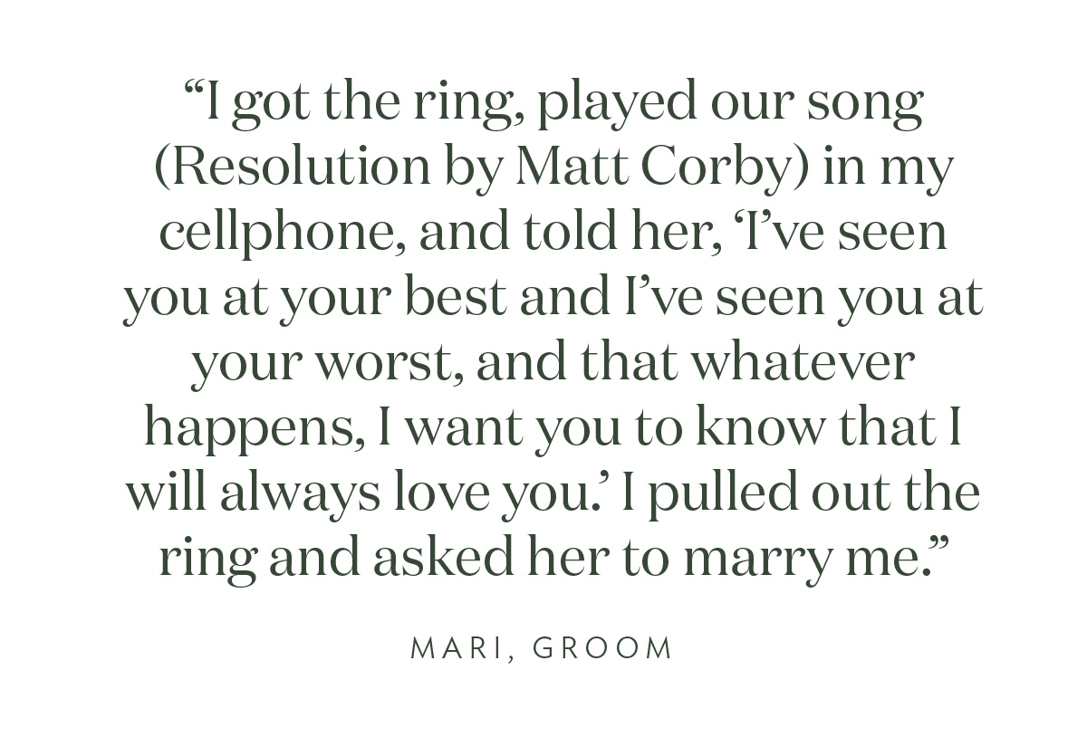 "I got the ring, played our song (Resolution by Matt Corby) in my cellphone, and told her, 'I’ve seen you at your best and I’ve seen you at your worst, and that whatever happens, I want you to know that I will always love you.' I pulled out the ring and asked her to marry me." Mari, Groom