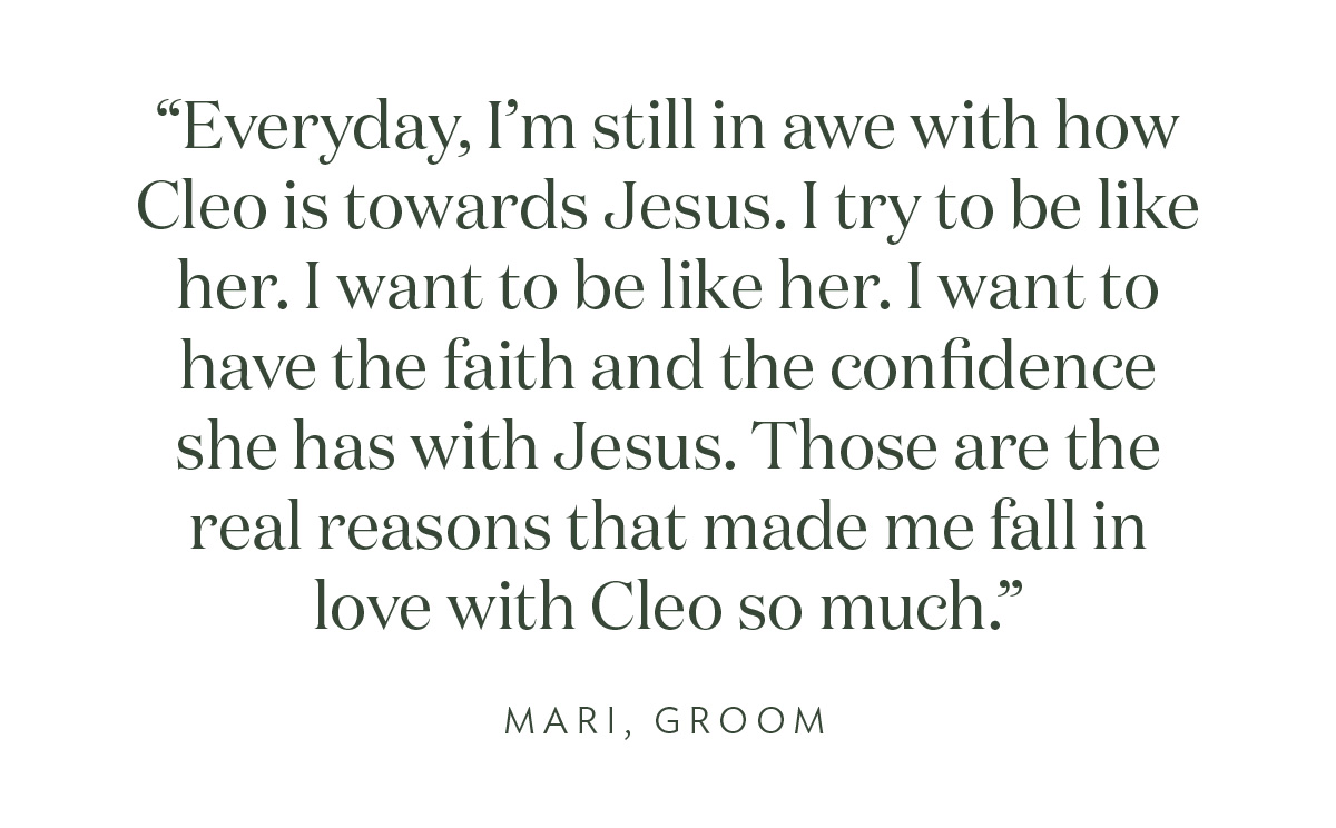 "Everyday, I'm still in awe with how Cleo is towards Jesus. I try to be like her. I want to be like her. I want to have the faith and the confidence she has with Jesus. Those are the real reasons that made me fall in love with Cleo so much." Mari, Groom