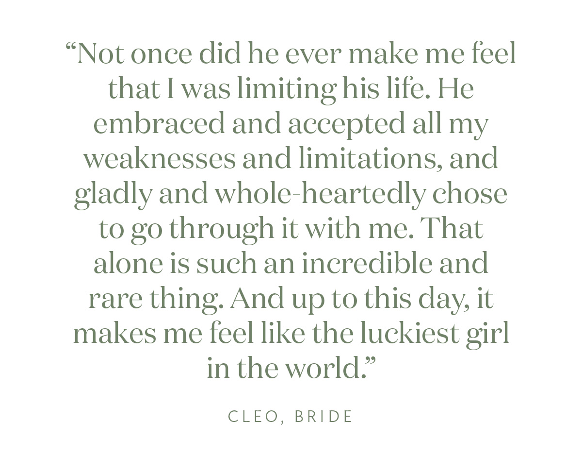 Not once did he ever make me feel that I was limiting his life. He embraced and accepted all my weaknesses and limitations, and gladly and whole-heartedly chose to go through it with me. That alone is such an incredible and rare thing. And up to this day, that everyday, makes me feel like the luckiest girl in the world." Cleo, Bride"