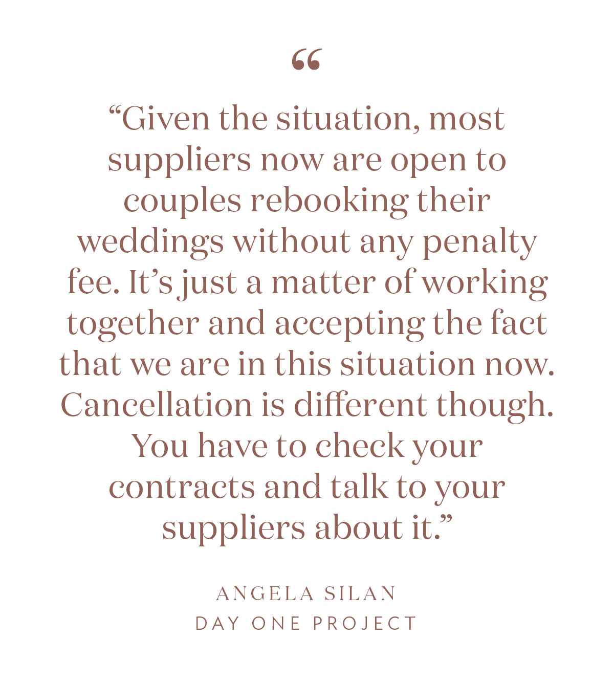 “Given the situation, most suppliers now are open to couples rebooking their weddings without any penalty fee. It’s just a matter of working together and accepting the fact that we are in this situation now. Cancellation is different though. You have to check your contracts and talk to your suppliers about it.” -Angela Silan, Day One Project