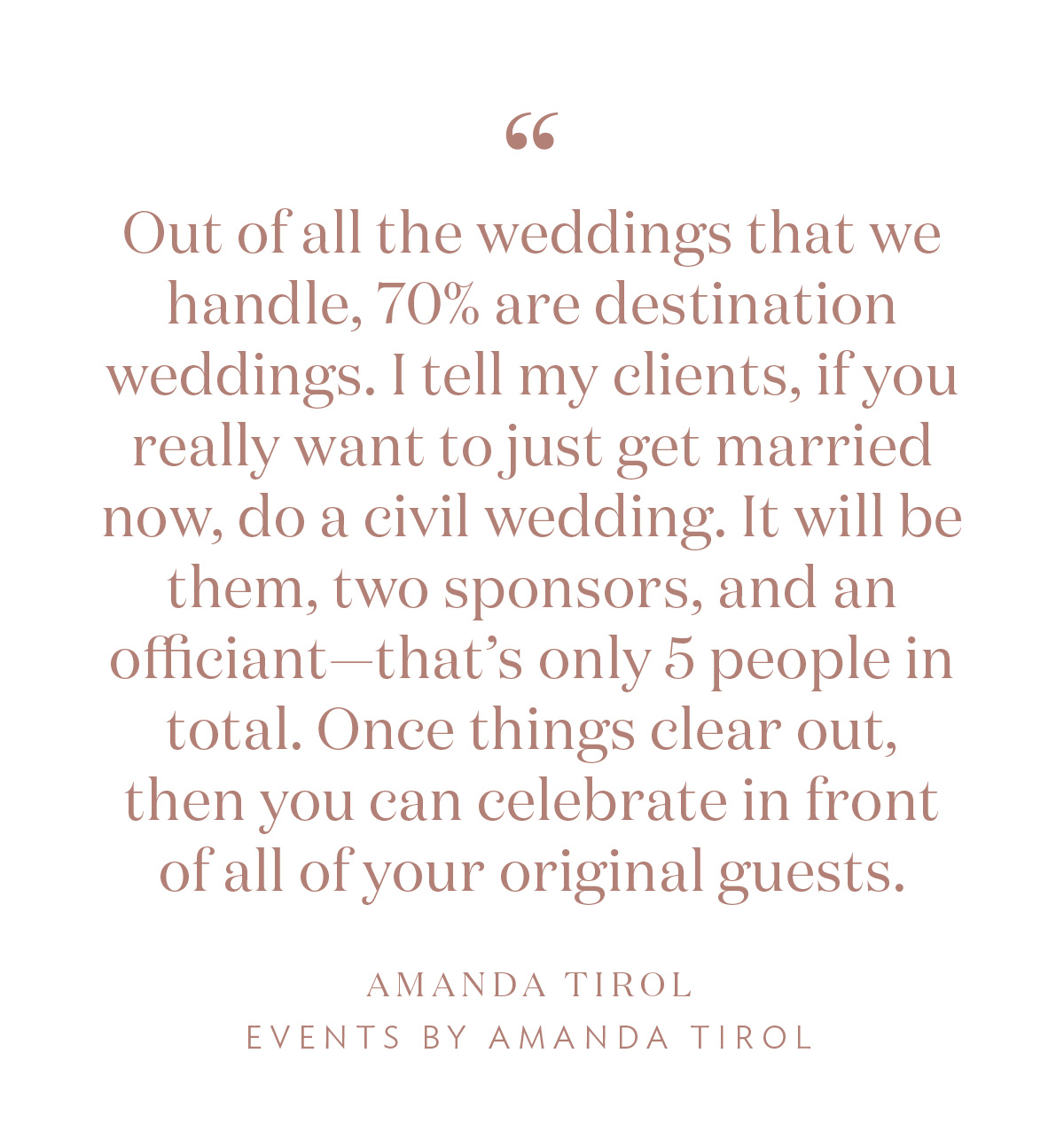 “Out of all the weddings that we handle, 70% are destination weddings. I tell my clients, if you really want to just get married now, do a civil wedding. It will be them, two sponsors, and an officiant—that’s only 5 people in total. Once things clear out, then you can celebrate in front of all of your original guests.” -Amanda Tirol, Events by Amanda Tirol