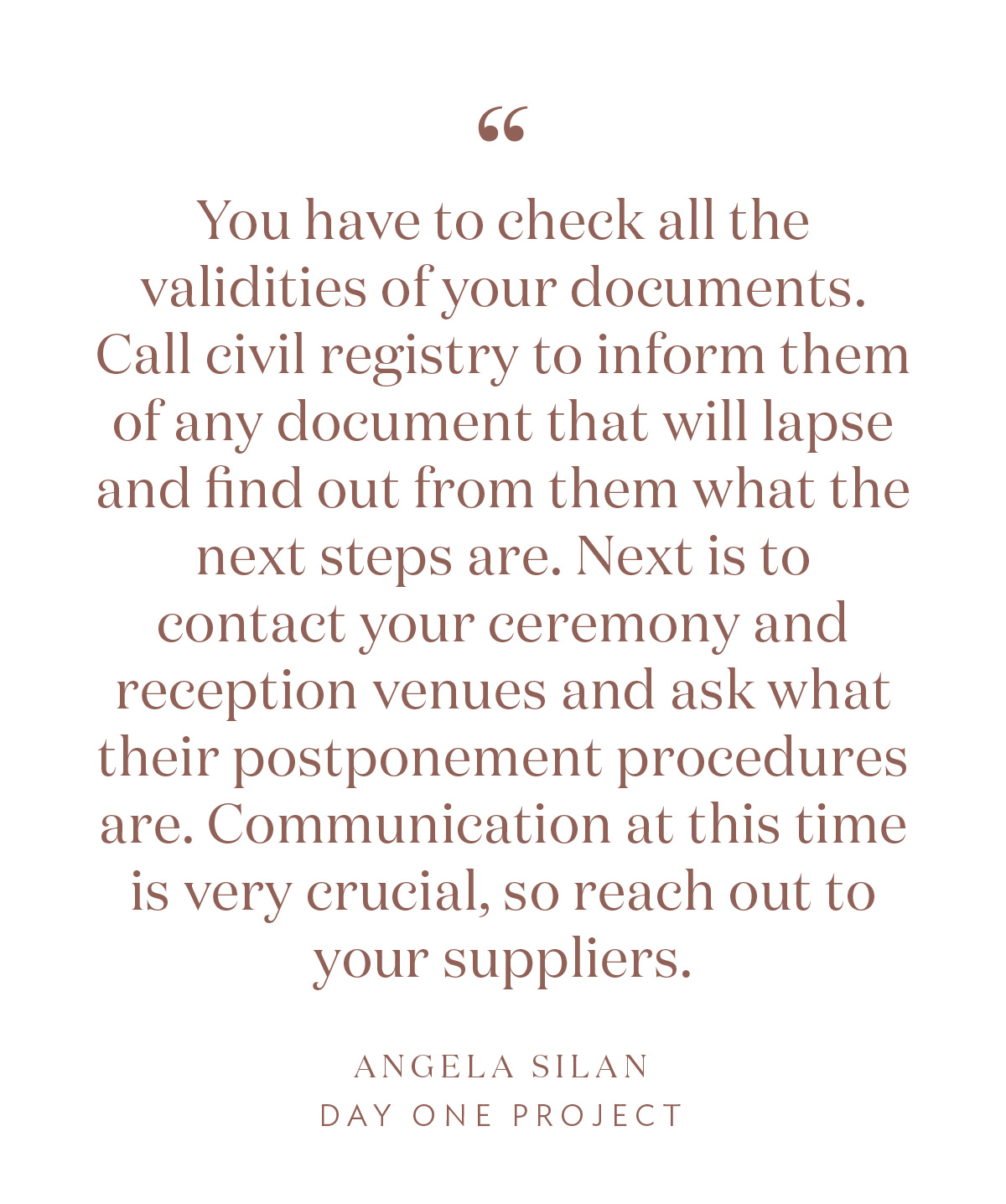 “You have to check all the validities of your documents. Call civil registry to inform them of any document that will lapse and find out from them what the next steps are. Next is to contact your ceremony and reception venues and ask what their postponement procedures are. Communication at this time is very crucial, so reach out to your suppliers.” -Angela Silan, Day One Project