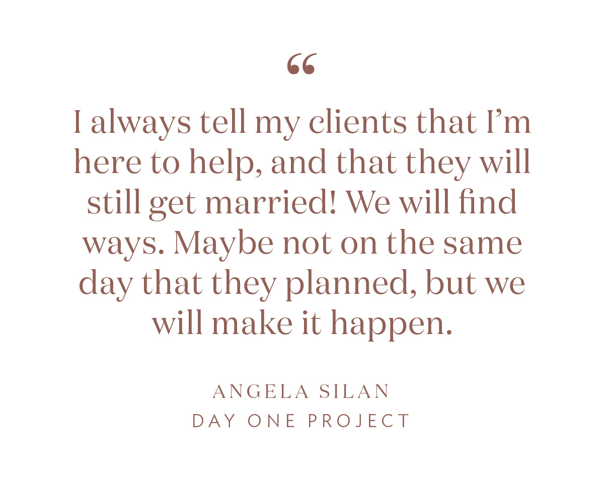 “I always tell my clients that I’m here to help, and that they will still get married! We will find ways. Maybe not on the same day that they planned, but we will make it happen.” - Angela Silan, Day One Project