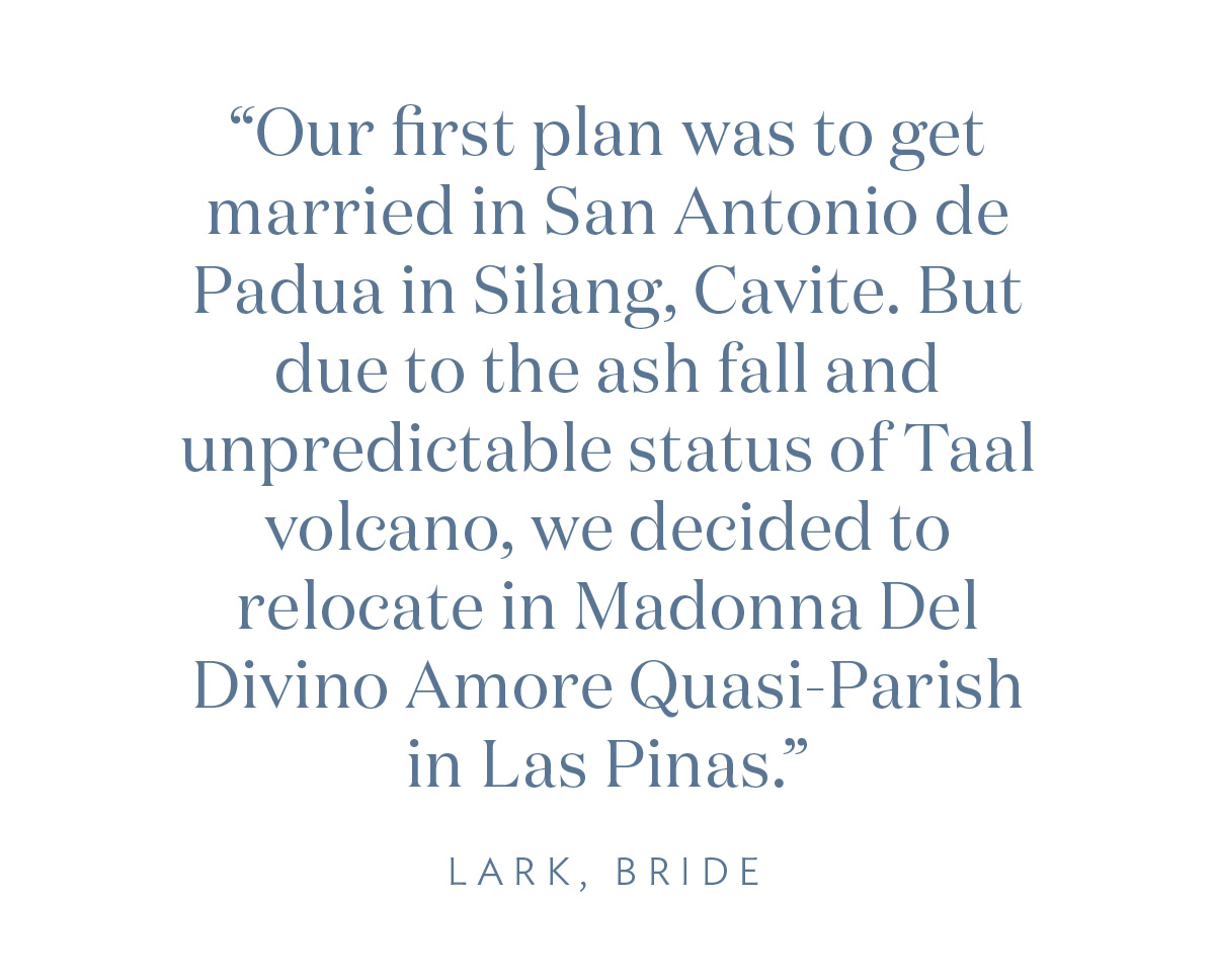 “Our first plan was to get married in San Antonio de Padua in Silang, Cavite. But, due to the ash fall and unpredictable status of Taal volcano, we decided to relocate in Madonna Del Divino Amore Quasi-Parish in Las Pinas.” Lark, Bride