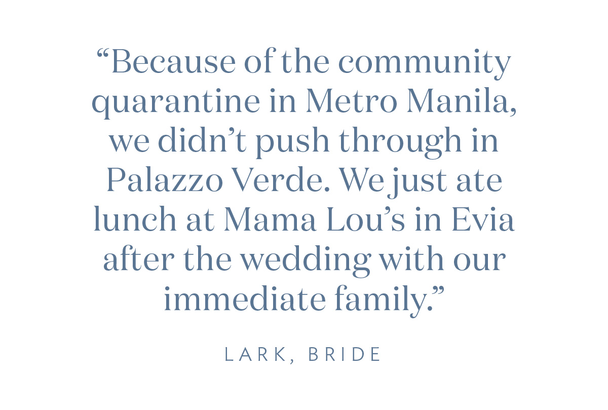 “Because of the community quarantine in Metro Manila, we didn’t push through in Palazzo Verde. We just ate lunch in Mama Lou’s in Evia after the wedding with our immediate family.” Lark, Bride