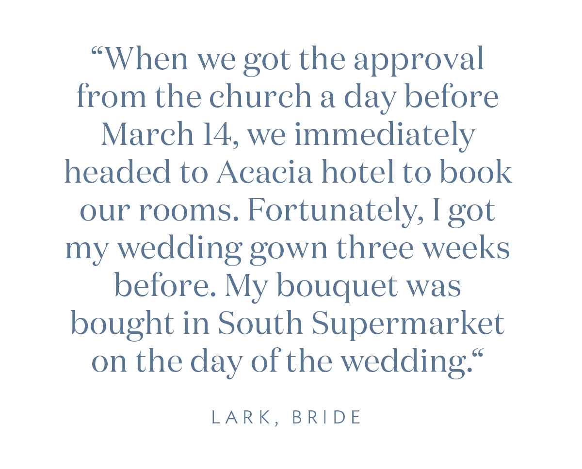 “When we got the approval from the church a day before March 14, we immediately headed to Acacia hotel to book for rooms. Fortunately, I got my wedding gown three weeks before. My bouquet was bought in South Supermarket on the day of the wedding.“ - Lark, Bride