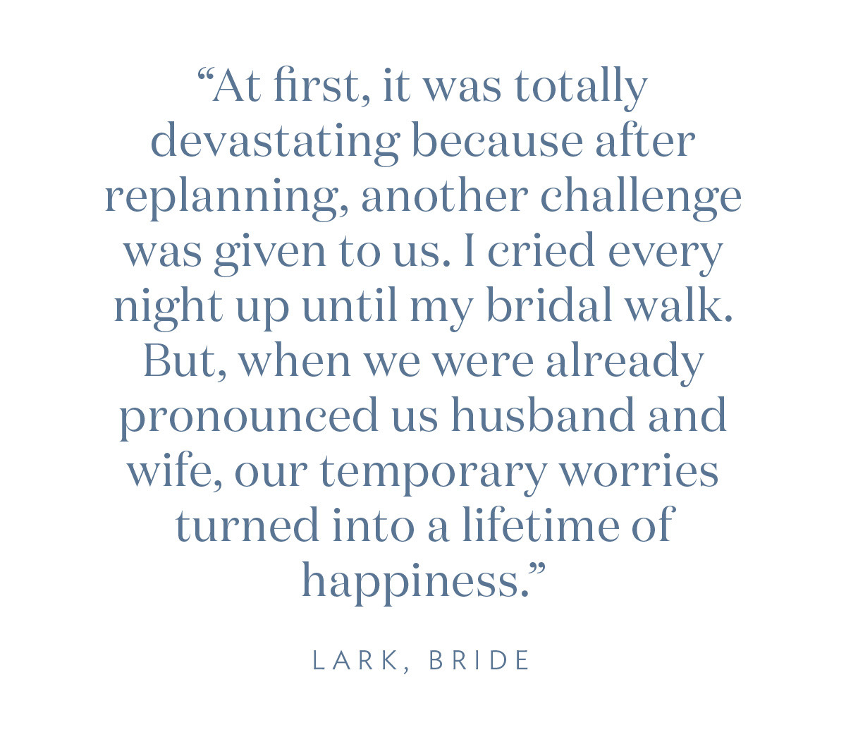 “At first, it was totally devastating because after replanning, another challenge was given to us. I cried every night up until my bridal walk. But when we were already pronounced as husband and wife, our temporary worries turned into a lifetime of happiness.” Lark, Bride