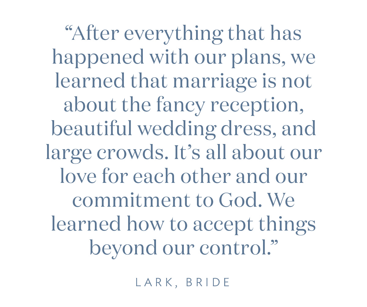 “After everything that has happened with our plans, we learned that marriage is not about the fancy reception, beautiful wedding dress, and large crowds. It’s all about our love for each other and our commitment to God. We learned how to accept things beyond our control.” Lark, Bride
