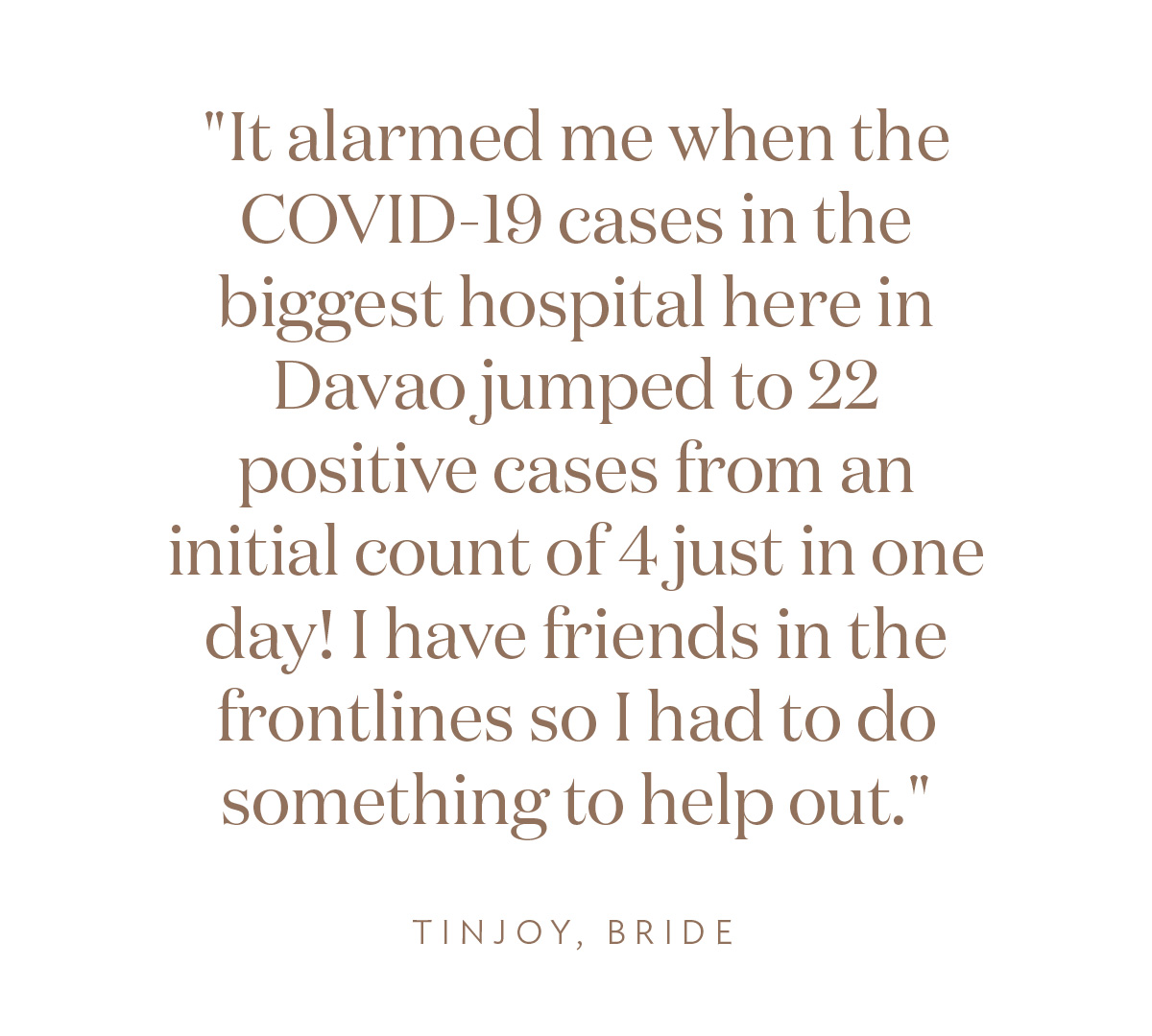 "It alarmed me when the COVID-19 cases in the biggest hospital here in Davao jumped to 22 positive cases from an initial count of 4 just in one day! I have friends in the frontlines so I had to do something to help out." Tinjoy, Bride
