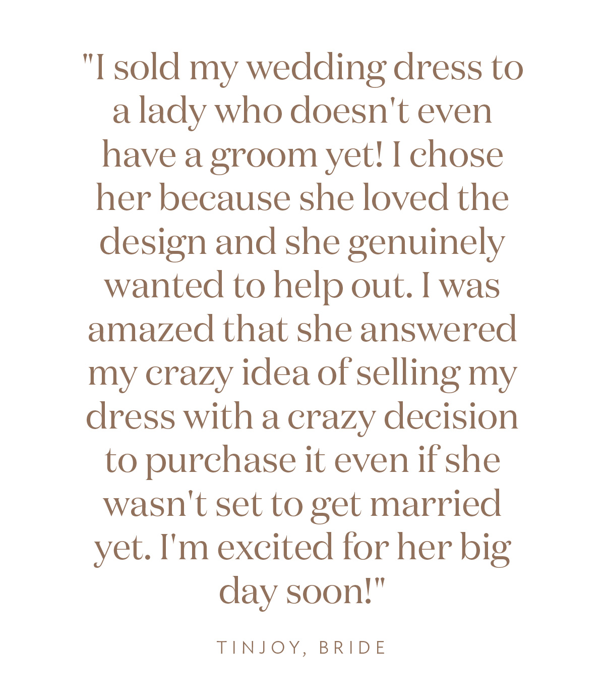 "I sold my wedding dress to a lady who doesn't even have a groom yet! I chose her because she loved the design and she genuinely wanted to help out. I was amazed that she answered my crazy idea of selling my dress with a crazy decision to purchase it even if she wasn't set to get married yet. I'm excited for her big day soon!" Tinjoy, Bride