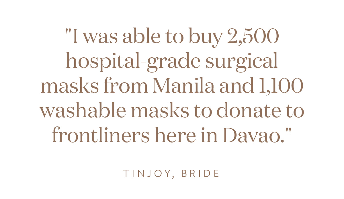 "I was able to buy 2,500 hospital-grade surgical masks from Manila and 1,100 washable masks to donate to frontliners here in Davao." Tinjoy, Bride