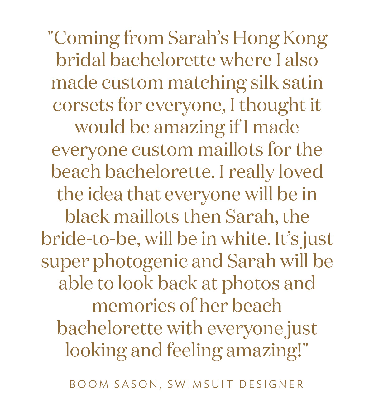 Coming from Sarah’s Hong Kong bridal bachelorette where I also made custom matching silk satin corsets for everyone, I thought it would be amazing if I made everyone custom maillots for the beach bachelorette. I really loved the idea that everyone will be in black maillots then Sarah, the bride-to-be, will be in white. It’s just super photogenic and Sarah will be able to look back at photos and memories of her beach bachelorette with everyone just looking and feeling amazing!