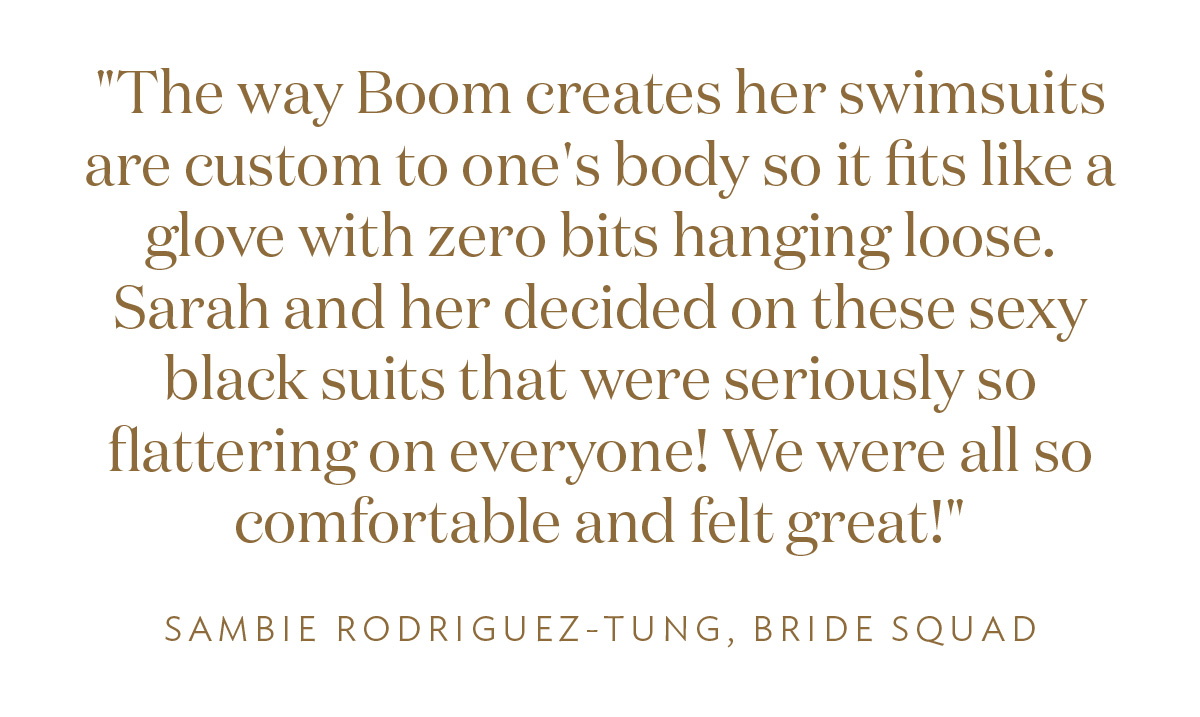 "The way Boom creates her swimsuits are custom to one's body so it fits like a glove with zero bits hanging loose. Sarah and her decided on these sexy black suits that were seriously so flattering on everyone! We were all so comfortable and felt great!" - Sambie Rodriguez Tung