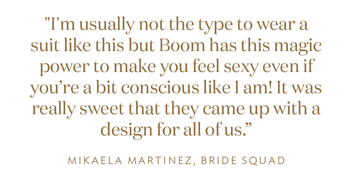 I'm usually not the type to wear a suit like this but Boom has this magic power to make you feel sexy even if you’re a bit conscious like I am! It was really sweet that they came up with a design for all of us.” -Mikaela Martinez" 