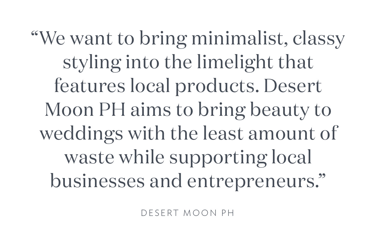 "We want to bring minimalist, classy styling into the limelight that features local products. Desert Moon PH aims to bring beauty to weddings with the least amount of waste while supporting local businesses and entrepreneurs." Desert Moon PH