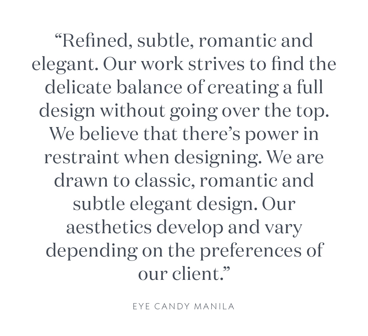 "Refined, subtle, romantic and elegant. Our work strives to find the delicate balance of creating a full design without going over the top. We believe that there's power in restraint when designing. We are drawn to classic, romantic and subtle elegant design. Our aesthetics develop and vary depending on the preferences of our client." Eye Candy Manila