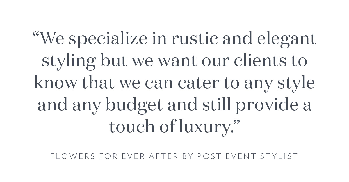 "We specialize in rustic and elegant styling but we want our clients to know that we can cater to any style and any budget and still provide a touch of luxury." Flowers For Ever After by Post Event Stylist
