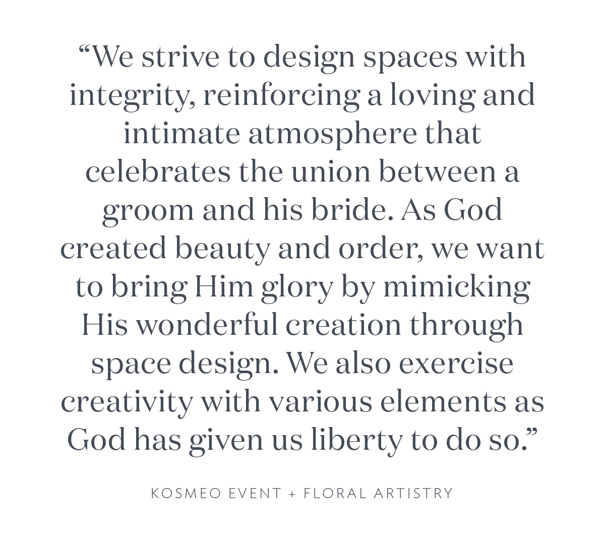 "We strive to design spaces with integrity, reinforcing a loving and intimate atmosphere that celebrates the union between a groom and his bride. As God created beauty and order, we want to bring Him glory by mimicking His wonderful creation through space design. We also exercise creativity with various elements as God has given us liberty to do so." Kosmeo Event + Floral Artistry