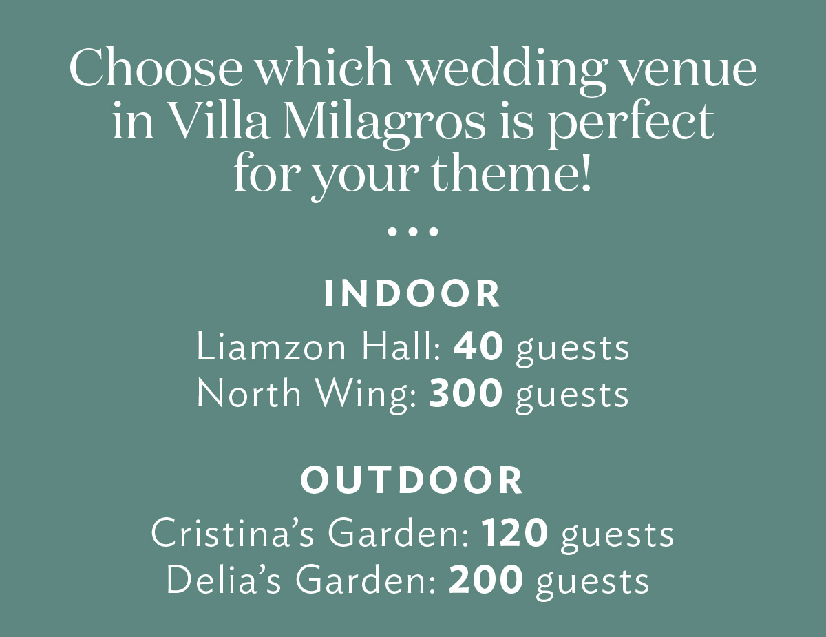 "Choose which venue option will work best for your theme! Liamzon Hall (Indoor): 40 guests Cristina’s Garden: 120 guests Delia’s Garden: 200 guests North Wing: 300 guests"