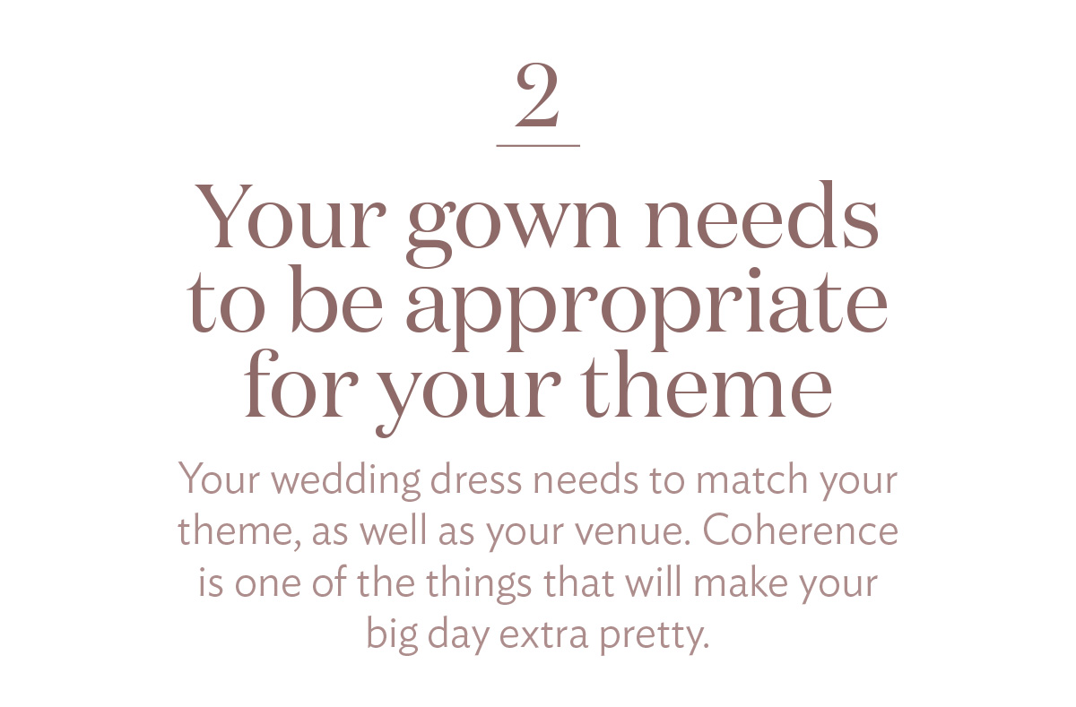 Your gown needs to be appropriate for your theme Your wedding dress needs to match your theme, as well as your venue. Coherence is one of the things that will make your big day extra pretty.
