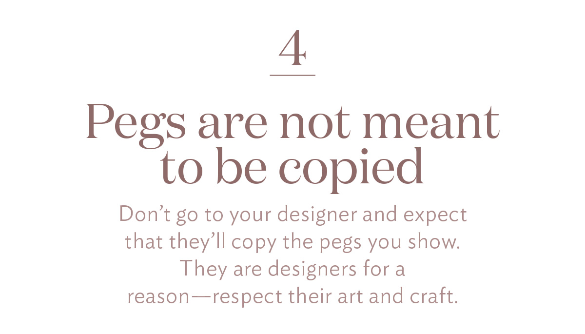 Pegs are not meant to be copied Don’t go to your designer and expect that they’ll copy the pegs you show. They are designers for a reason—respect their art and craft.